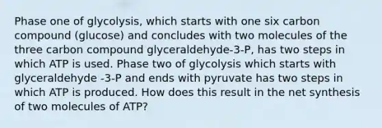 Phase one of glycolysis, which starts with one six carbon compound (glucose) and concludes with two molecules of the three carbon compound glyceraldehyde-3-P, has two steps in which ATP is used. Phase two of glycolysis which starts with glyceraldehyde -3-P and ends with pyruvate has two steps in which ATP is produced. How does this result in the net synthesis of two molecules of ATP?