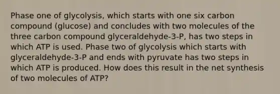 Phase one of glycolysis, which starts with one six carbon compound (glucose) and concludes with two molecules of the three carbon compound glyceraldehyde-3-P, has two steps in which ATP is used. Phase two of glycolysis which starts with glyceraldehyde-3-P and ends with pyruvate has two steps in which ATP is produced. How does this result in the net synthesis of two molecules of ATP?