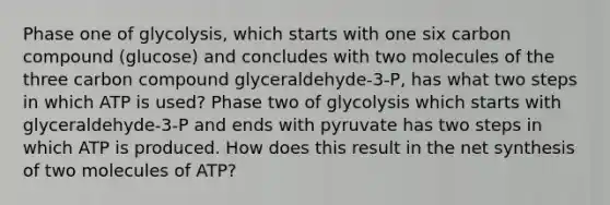 Phase one of glycolysis, which starts with one six carbon compound (glucose) and concludes with two molecules of the three carbon compound glyceraldehyde-3-P, has what two steps in which ATP is used? Phase two of glycolysis which starts with glyceraldehyde-3-P and ends with pyruvate has two steps in which ATP is produced. How does this result in the net synthesis of two molecules of ATP?