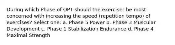 During which Phase of OPT should the exerciser be most concerned with increasing the speed (repetition tempo) of exercises? Select one: a. Phase 5 Power b. Phase 3 Muscular Development c. Phase 1 Stabilization Endurance d. Phase 4 Maximal Strength