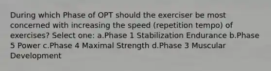 During which Phase of OPT should the exerciser be most concerned with increasing the speed (repetition tempo) of exercises? Select one: a.Phase 1 Stabilization Endurance b.Phase 5 Power c.Phase 4 Maximal Strength d.Phase 3 Muscular Development