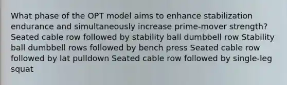 What phase of the OPT model aims to enhance stabilization endurance and simultaneously increase prime-mover strength? Seated cable row followed by stability ball dumbbell row Stability ball dumbbell rows followed by bench press Seated cable row followed by lat pulldown Seated cable row followed by single-leg squat