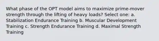 What phase of the OPT model aims to maximize prime-mover strength through the lifting of heavy loads? Select one: a. Stabilization Endurance Training b. Muscular Development Training c. Strength Endurance Training d. Maximal Strength Training