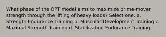 What phase of the OPT model aims to maximize prime-mover strength through the lifting of heavy loads? Select one: a. Strength Endurance Training b. Muscular Development Training c. Maximal Strength Training d. Stabilization Endurance Training