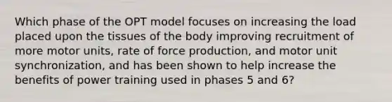 Which phase of the OPT model focuses on increasing the load placed upon the tissues of the body improving recruitment of more motor units, rate of force production, and motor unit synchronization, and has been shown to help increase the benefits of power training used in phases 5 and 6?