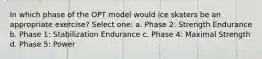 In which phase of the OPT model would ice skaters be an appropriate exercise? Select one: a. Phase 2: Strength Endurance b. Phase 1: Stabilization Endurance c. Phase 4: Maximal Strength d. Phase 5: Power