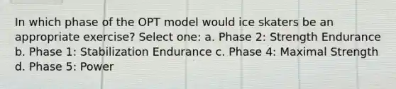 In which phase of the OPT model would ice skaters be an appropriate exercise? Select one: a. Phase 2: Strength Endurance b. Phase 1: Stabilization Endurance c. Phase 4: Maximal Strength d. Phase 5: Power