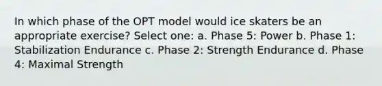 In which phase of the OPT model would ice skaters be an appropriate exercise? Select one: a. Phase 5: Power b. Phase 1: Stabilization Endurance c. Phase 2: Strength Endurance d. Phase 4: Maximal Strength