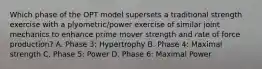 Which phase of the OPT model supersets a traditional strength exercise with a plyometric/power exercise of similar joint mechanics to enhance prime mover strength and rate of force production? A. Phase 3: Hypertrophy B. Phase 4: Maximal strength C. Phase 5: Power D. Phase 6: Maximal Power