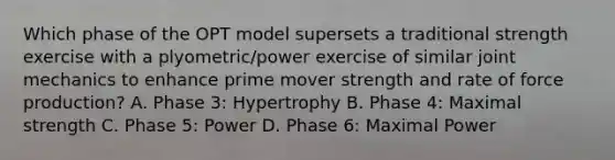 Which phase of the OPT model supersets a traditional strength exercise with a plyometric/power exercise of similar joint mechanics to enhance prime mover strength and rate of force production? A. Phase 3: Hypertrophy B. Phase 4: Maximal strength C. Phase 5: Power D. Phase 6: Maximal Power