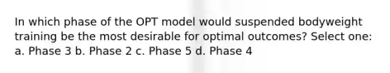 In which phase of the OPT model would suspended bodyweight training be the most desirable for optimal outcomes? Select one: a. Phase 3 b. Phase 2 c. Phase 5 d. Phase 4