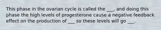 This phase in the ovarian cycle is called the ___, and doing this phase the high levels of progesterone cause a negative feedback effect on the production of ___ so these levels will go ___.