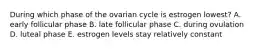 During which phase of the ovarian cycle is estrogen lowest? A. early follicular phase B. late follicular phase C. during ovulation D. luteal phase E. estrogen levels stay relatively constant