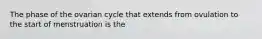 The phase of the ovarian cycle that extends from ovulation to the start of menstruation is the