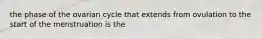 the phase of the ovarian cycle that extends from ovulation to the start of the menstruation is the