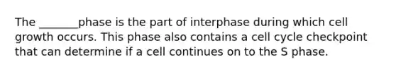 The _______phase is the part of interphase during which cell growth occurs. This phase also contains a cell cycle checkpoint that can determine if a cell continues on to the S phase.