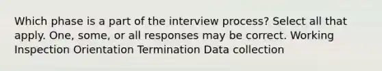 Which phase is a part of the interview process? Select all that apply. One, some, or all responses may be correct. Working Inspection Orientation Termination Data collection