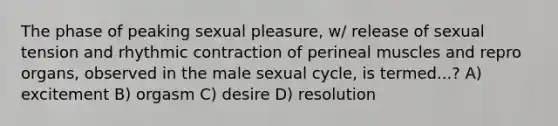 The phase of peaking sexual pleasure, w/ release of sexual tension and rhythmic contraction of perineal muscles and repro organs, observed in the male sexual cycle, is termed...? A) excitement B) orgasm C) desire D) resolution