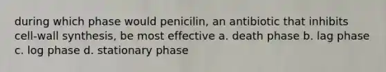 during which phase would penicilin, an antibiotic that inhibits cell-wall synthesis, be most effective a. death phase b. lag phase c. log phase d. stationary phase