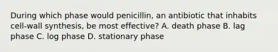 During which phase would penicillin, an antibiotic that inhabits cell-wall synthesis, be most effective? A. death phase B. lag phase C. log phase D. stationary phase