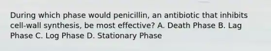 During which phase would penicillin, an antibiotic that inhibits cell-wall synthesis, be most effective? A. Death Phase B. Lag Phase C. Log Phase D. Stationary Phase