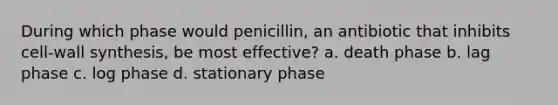 During which phase would penicillin, an antibiotic that inhibits cell-wall synthesis, be most effective? a. death phase b. lag phase c. log phase d. stationary phase