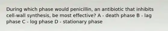 During which phase would penicillin, an antibiotic that inhibits cell-wall synthesis, be most effective? A - death phase B - lag phase C - log phase D - stationary phase