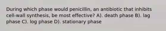 During which phase would penicillin, an antibiotic that inhibits cell-wall synthesis, be most effective? A). death phase B). lag phase C). log phase D). stationary phase