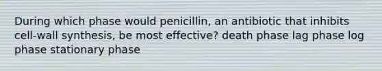 During which phase would penicillin, an antibiotic that inhibits cell-wall synthesis, be most effective? death phase lag phase log phase stationary phase