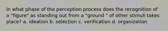 In what phase of the perception process does the recognition of a "figure" as standing out from a "ground " of other stimuli takes place? a. ideation b. selection c. verification d. organization