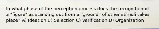 In what phase of the perception process does the recognition of a "figure" as standing out from a "ground" of other stimuli takes place? A) Ideation B) Selection C) Verification D) Organization