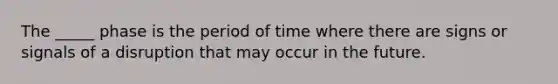 The _____ phase is the period of time where there are signs or signals of a disruption that may occur in the future.