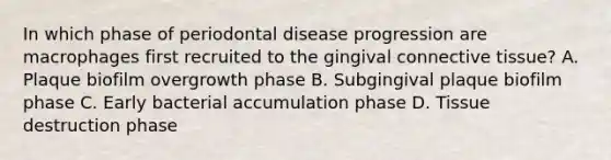 In which phase of periodontal disease progression are macrophages first recruited to the gingival connective tissue? A. Plaque biofilm overgrowth phase B. Subgingival plaque biofilm phase C. Early bacterial accumulation phase D. Tissue destruction phase