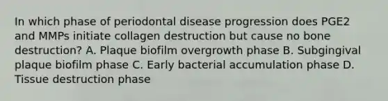 In which phase of periodontal disease progression does PGE2 and MMPs initiate collagen destruction but cause no bone destruction? A. Plaque biofilm overgrowth phase B. Subgingival plaque biofilm phase C. Early bacterial accumulation phase D. Tissue destruction phase