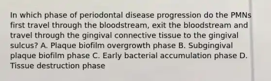 In which phase of periodontal disease progression do the PMNs first travel through the bloodstream, exit the bloodstream and travel through the gingival connective tissue to the gingival sulcus? A. Plaque biofilm overgrowth phase B. Subgingival plaque biofilm phase C. Early bacterial accumulation phase D. Tissue destruction phase