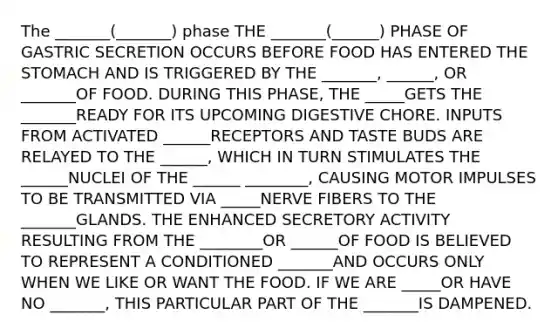 The _______(_______) phase THE _______(______) PHASE OF GASTRIC SECRETION OCCURS BEFORE FOOD HAS ENTERED THE STOMACH AND IS TRIGGERED BY THE _______, ______, OR _______OF FOOD. DURING THIS PHASE, THE _____GETS THE _______READY FOR ITS UPCOMING DIGESTIVE CHORE. INPUTS FROM ACTIVATED ______RECEPTORS AND TASTE BUDS ARE RELAYED TO THE ______, WHICH IN TURN STIMULATES THE ______NUCLEI OF THE ______ ________, CAUSING MOTOR IMPULSES TO BE TRANSMITTED VIA _____NERVE FIBERS TO THE _______GLANDS. THE ENHANCED SECRETORY ACTIVITY RESULTING FROM THE ________OR ______OF FOOD IS BELIEVED TO REPRESENT A CONDITIONED _______AND OCCURS ONLY WHEN WE LIKE OR WANT THE FOOD. IF WE ARE _____OR HAVE NO _______, THIS PARTICULAR PART OF THE _______IS DAMPENED.