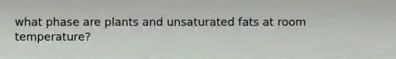what phase are plants and unsaturated fats at room temperature?