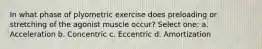 In what phase of plyometric exercise does preloading or stretching of the agonist muscle occur? Select one: a. Acceleration b. Concentric c. Eccentric d. Amortization