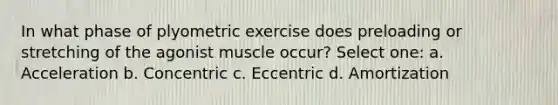 In what phase of plyometric exercise does preloading or stretching of the agonist muscle occur? Select one: a. Acceleration b. Concentric c. Eccentric d. Amortization