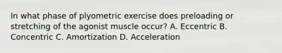 In what phase of plyometric exercise does preloading or stretching of the agonist muscle occur? A. Eccentric B. Concentric C. Amortization D. Acceleration