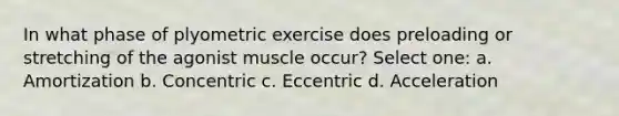 In what phase of plyometric exercise does preloading or stretching of the agonist muscle occur? Select one: a. Amortization b. Concentric c. Eccentric d. Acceleration