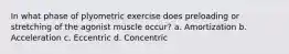 In what phase of plyometric exercise does preloading or stretching of the agonist muscle occur? a. Amortization b. Acceleration c. Eccentric d. Concentric