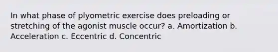 In what phase of plyometric exercise does preloading or stretching of the agonist muscle occur? a. Amortization b. Acceleration c. Eccentric d. Concentric