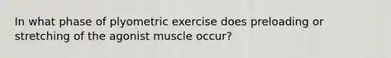 In what phase of plyometric exercise does preloading or stretching of the agonist muscle occur?