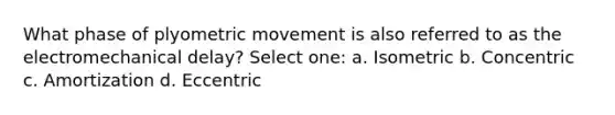 What phase of plyometric movement is also referred to as the electromechanical delay? Select one: a. Isometric b. Concentric c. Amortization d. Eccentric