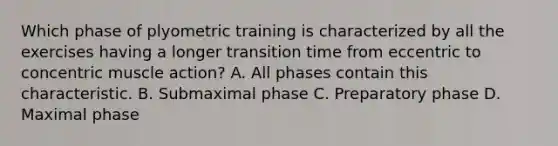 Which phase of plyometric training is characterized by all the exercises having a longer transition time from eccentric to concentric muscle action? A. All phases contain this characteristic. B. Submaximal phase C. Preparatory phase D. Maximal phase