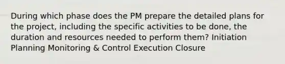 During which phase does the PM prepare the detailed plans for the project, including the specific activities to be done, the duration and resources needed to perform them? Initiation Planning Monitoring & Control Execution Closure