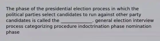 The phase of the presidential election process in which the political parties select candidates to run against other party candidates is called the ______________. general election interview process categorizing procedure indoctrination phase nomination phase