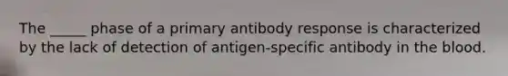 The _____ phase of a primary antibody response is characterized by the lack of detection of antigen-specific antibody in <a href='https://www.questionai.com/knowledge/k7oXMfj7lk-the-blood' class='anchor-knowledge'>the blood</a>.