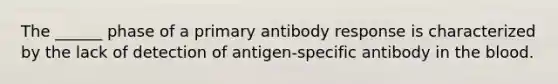 The ______ phase of a primary antibody response is characterized by the lack of detection of antigen-specific antibody in the blood.